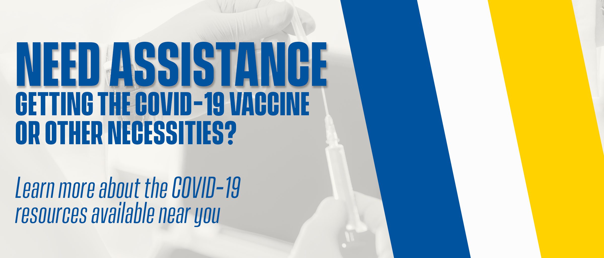 Graphic contains a background image of a provider holding a syringe. Text on the graphic reads, “Need assistance getting the COVID-19 vaccine or other necessities? Learn more about the COVID-19 resources available near you.” Follow the link on this graphic for COVID-19 resources.